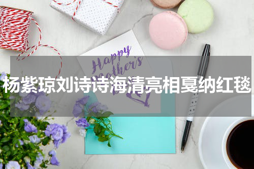 杨紫琼刘诗诗海清亮相戛纳红毯