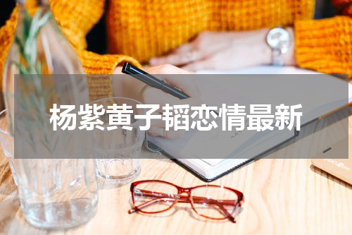 杨紫黄子韬恋情最新