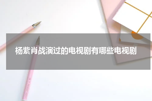 杨紫肖战演过的电视剧有哪些电视剧