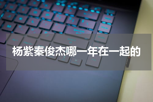 杨紫秦俊杰哪一年在一起的