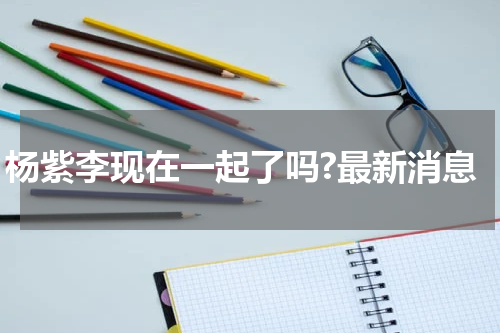 杨紫李现在一起了吗?最新消息