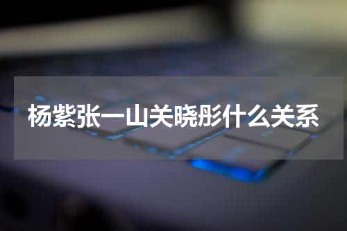 杨紫张一山关晓彤什么关系