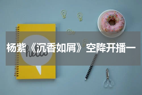杨紫《沉香如屑》空降开播一