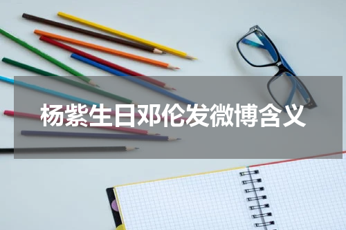 杨紫生日邓伦发微博含义 都有哪些圈内好友为其送上了祝福？