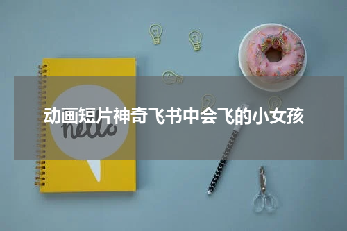 动画短片神奇飞书中会飞的小女孩
