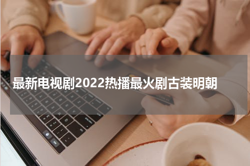 最新电视剧2022热播最火剧古装明朝