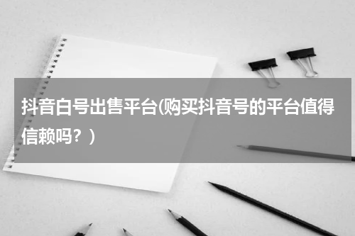 抖音白号出售平台(购买抖音号的平台值得信赖吗？)