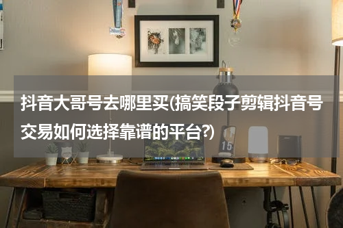 抖音大哥号去哪里买(搞笑段子剪辑抖音号交易如何选择靠谱的平台?)