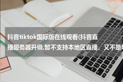 抖音tiktok国际版在线观看(抖音直播服务器升级,暂不支持本地区直播，又不是境外，在深圳啊！是什么意思呢，求解)