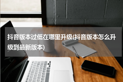 抖音版本过低在哪里升级(抖音版本怎么升级到最新版本)