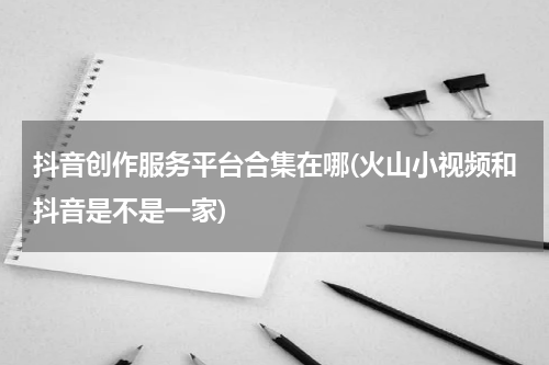 抖音创作服务平台合集在哪(火山小视频和抖音是不是一家)