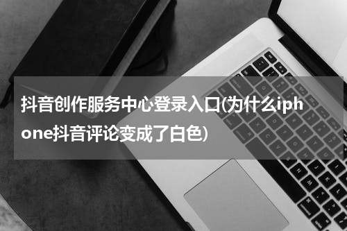 抖音创作服务中心登录入口(为什么iphone抖音评论变成了白色)