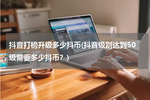 抖音打榜升级多少抖币(抖音级别达到50级需要多少抖币？)