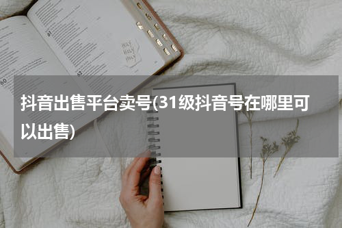 抖音出售平台卖号(31级抖音号在哪里可以出售)