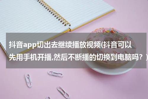 抖音app切出去继续播放视频(抖音可以先用手机开播,然后不断播的切换到电脑吗？)