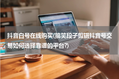 抖音白号在线购买(搞笑段子剪辑抖音号交易如何选择靠谱的平台?)