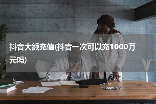 抖音大额充值(抖音一次可以充1000万元吗)