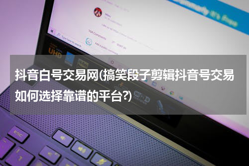 抖音白号交易网(搞笑段子剪辑抖音号交易如何选择靠谱的平台?)