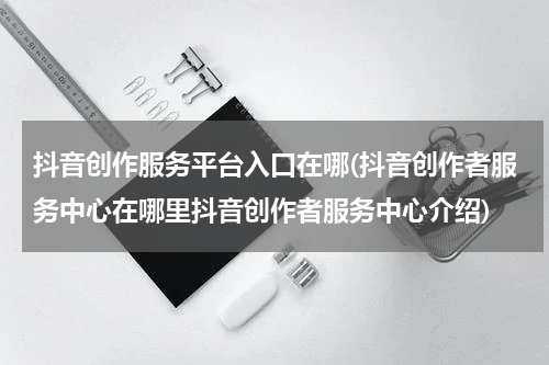 抖音创作服务平台入口在哪(抖音创作者服务中心在哪里抖音创作者服务中心介绍)