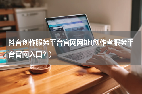 抖音创作服务平台官网网址(创作者服务平台官网入口？)