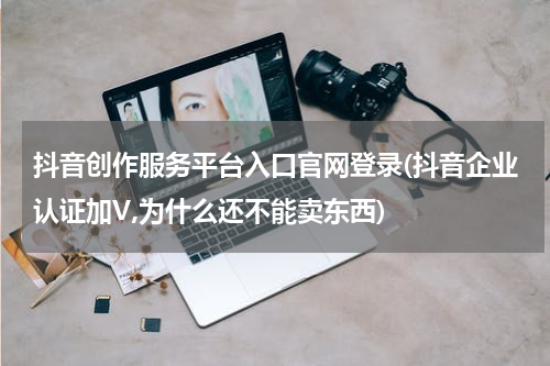 抖音创作服务平台入口官网登录(抖音企业认证加V,为什么还不能卖东西)