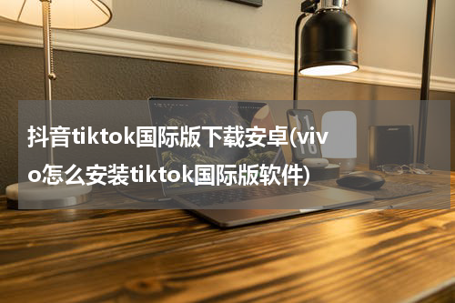 抖音tiktok国际版下载安卓(vivo怎么安装tiktok国际版软件)