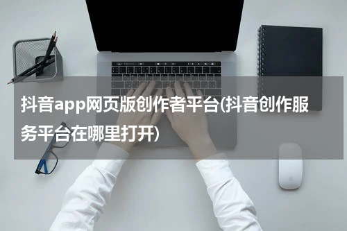 抖音app网页版创作者平台(抖音创作服务平台在哪里打开)