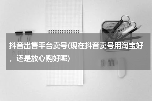 抖音出售平台卖号(现在抖音卖号用淘宝好，还是放心购好呢)