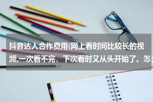 抖音达人合作费用(网上看时间比较长的视频,一次看不完，下次看时又从头开始了。怎么能让视频从上次看的地方开始呢？谢谢)
