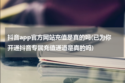 抖音app官方网站充值是真的吗(已为你开通抖音专属充值通道是真的吗)
