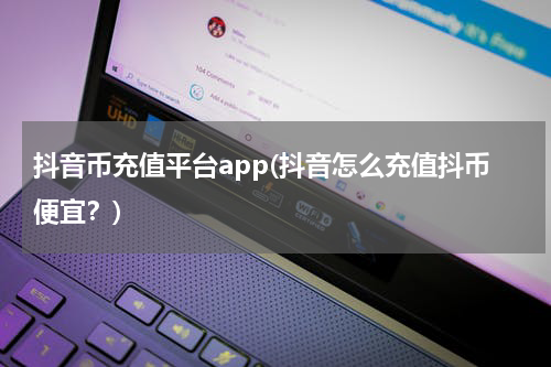 抖音币充值平台app(抖音怎么充值抖币便宜？)