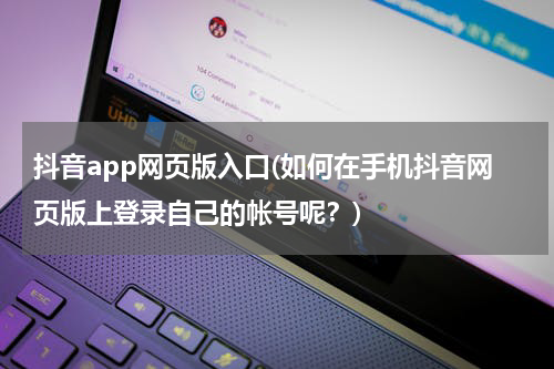 抖音app网页版入口(如何在手机抖音网页版上登录自己的帐号呢？)