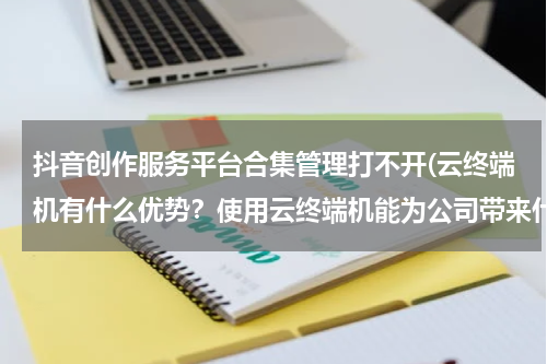 抖音创作服务平台合集管理打不开(云终端机有什么优势？使用云终端机能为公司带来什么利益？)