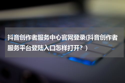 抖音创作者服务中心官网登录(抖音创作者服务平台登陆入口怎样打开？)