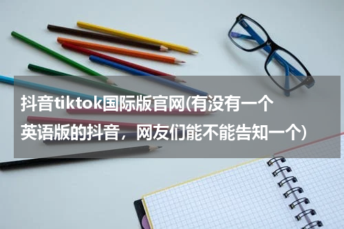 抖音tiktok国际版官网(有没有一个英语版的抖音，网友们能不能告知一个)