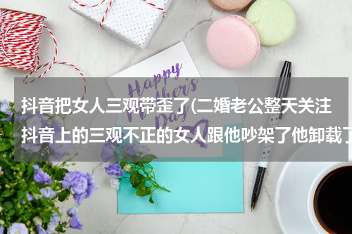 抖音把女人三观带歪了(二婚老公整天关注抖音上的三观不正的女人跟他吵架了他卸载了没过几天又登陆了还设置私密了，我该怎么办)