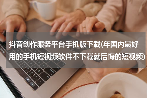 抖音创作服务平台手机版下载(年国内最好用的手机短视频软件不下载就后悔的短视频)