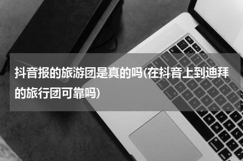 抖音报的旅游团是真的吗(在抖音上到迪拜的旅行团可靠吗)