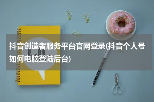 抖音创造者服务平台官网登录(抖音个人号如何电脑登陆后台)