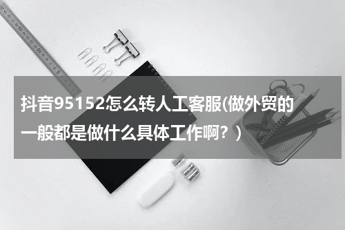 抖音95152怎么转人工客服(做外贸的一般都是做什么具体工作啊？)