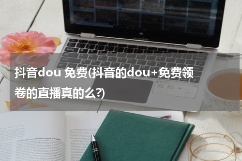 抖音dou 免费(抖音的dou+免费领卷的直播真的么?)
