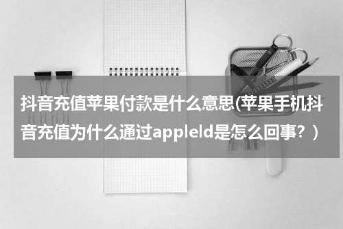 抖音充值苹果付款是什么意思(苹果手机抖音充值为什么通过appleld是怎么回事？)