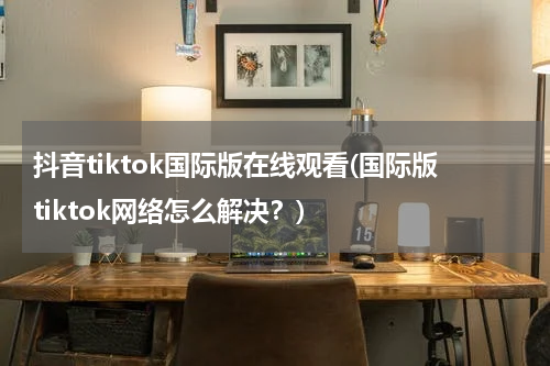 抖音tiktok国际版在线观看(国际版tiktok网络怎么解决？)