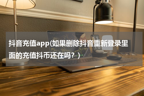 抖音充值app(如果删除抖音重新登录里面的充值抖币还在吗？)