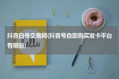 抖音白号交易网(抖音号自助购买发卡平台有哪些)
