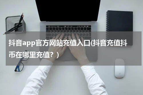 抖音app官方网站充值入口(抖音充值抖币在哪里充值？)