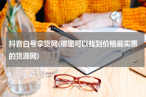 抖音白号拿货网(哪里可以找到价格最实惠的货源网)