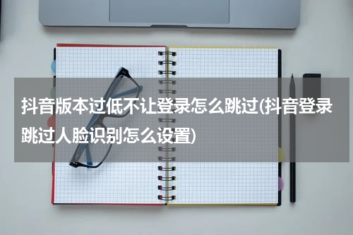 抖音版本过低不让登录怎么跳过(抖音登录跳过人脸识别怎么设置)