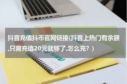 抖音充值抖币官网链接(抖音上热门有余额,只需充值20元就够了,怎么充？)