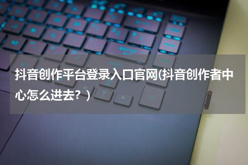 抖音创作平台登录入口官网(抖音创作者中心怎么进去？)